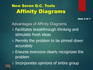 New Seven Q.C. Tools
Affinity Diagrams
Advantages of Affinity Diagrams
 Facilitates breakthrough thinking and
stimulate fresh ideas
 Permits the problem to be pinned down
accurately
 Ensures everyone clearly recognizes the
problem
 Incorporates opinions of entire group
Slide 2 0f 7
 