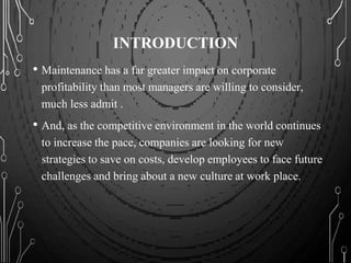 INTRODUCTION
• Maintenance has a far greater impact on corporate
profitability than most managers are willing to consider,
much less admit .
• And, as the competitive environment in the world continues
to increase the pace, companies are looking for new
strategies to save on costs, develop employees to face future
challenges and bring about a new culture at work place.
 