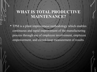 WHAT IS TOTAL PRODUCTIVE
MAINTENANCE?
• TPM is a plant improvement methodology which enables
continuous and rapid improvement of the manufacturing
process through use of employee involvement, employee
empowerment, and closed-loop measurement of results.
 