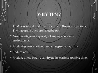 WHY TPM?
TPM was introduced to achieve the following objectives.
The important ones are listed below.
• Avoid wastage in a quickly changing economic
environment.
• Producing goods without reducing product quality.
• Reduce cost.
• Produce a low batch quantity at the earliest possible time.
 