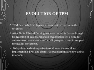 EVOLUTION OF TPM
• TPM descends from Japan and came into existence in the
seventies.
• After Dr W Edward Deming made an impact in Japan through
his teaching of quality, Japanese organization felt a need for
autonomous maintenance and small group activities to support
the quality movement.
• Today thousands of organizations all over the world are
implementing TPM and about 100organisations are now doing
it in India.
 