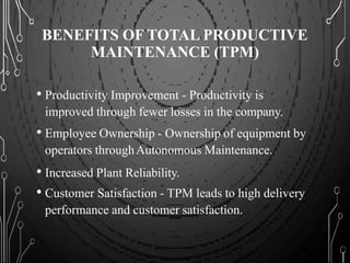 BENEFITS OF TOTAL PRODUCTIVE
MAINTENANCE (TPM)
• Productivity Improvement - Productivity is
improved through fewer losses in the company.
• Employee Ownership - Ownership of equipment by
operators throughAutonomous Maintenance.
• Increased Plant Reliability.
• Customer Satisfaction - TPM leads to high delivery
performance and customer satisfaction.
 