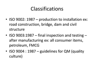 Classifications
• ISO 9002: 1987 – production to installation ex:
road construction, bridge, dam and civil
structure
• ISO 9003:1987 – final inspection and testing –
after manufacturing ex: all consumer items,
petroleum, FMCG
• ISO 9004 : 1987 – guidelines for QM (quality
culture)
 