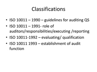 Classifications
• ISO 10011 – 1990 – guidelines for auditing QS
• ISO 10011 – 1991- role of
auditors/responsibilities/executing /reporting
• ISO 10011-1992 – evaluating/ qualification
• ISO 10011 1993 – establishment of audit
function
 