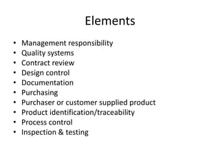 Elements
• Management responsibility
• Quality systems
• Contract review
• Design control
• Documentation
• Purchasing
• Purchaser or customer supplied product
• Product identification/traceability
• Process control
• Inspection & testing
 