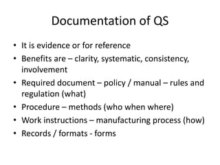Documentation of QS
• It is evidence or for reference
• Benefits are – clarity, systematic, consistency,
involvement
• Required document – policy / manual – rules and
regulation (what)
• Procedure – methods (who when where)
• Work instructions – manufacturing process (how)
• Records / formats - forms
 