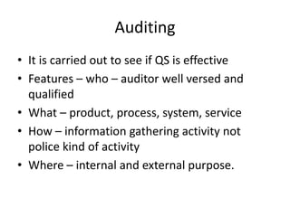 Auditing
• It is carried out to see if QS is effective
• Features – who – auditor well versed and
qualified
• What – product, process, system, service
• How – information gathering activity not
police kind of activity
• Where – internal and external purpose.
 