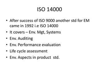 ISO 14000
• After success of ISO 9000 another std for EM
came in 1992 i.e ISO 14000
• It covers – Env. Mgt, Systems
• Env. Auditing
• Env. Performance evaluation
• Life cycle assessment
• Env. Aspects in product std.
 