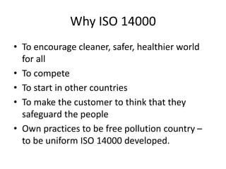 Why ISO 14000
• To encourage cleaner, safer, healthier world
for all
• To compete
• To start in other countries
• To make the customer to think that they
safeguard the people
• Own practices to be free pollution country –
to be uniform ISO 14000 developed.
 