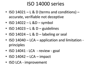ISO 14000 series
• ISO 14021 – L & D (terms and conditions) –
accurate, verifiable not deceptive
• ISO 14022 – L &D – symbol
• ISO 14023 – L & D – guidelines
• ISO 14024 – L & D – labeling or seal
• ISO 14040 – LCA – application and limitation -
principles
• ISO 14041 - LCA - review - goal
• ISO 14042 – LCA – impact
• ISO LCA - improvement
 