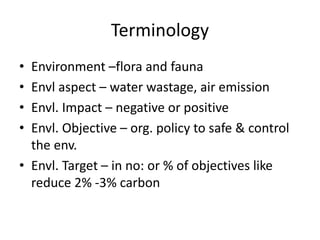 Terminology
• Environment –flora and fauna
• Envl aspect – water wastage, air emission
• Envl. Impact – negative or positive
• Envl. Objective – org. policy to safe & control
the env.
• Envl. Target – in no: or % of objectives like
reduce 2% -3% carbon
 