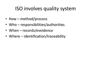 ISO involves quality system
• How – method/process
• Who – responsibilities/authorities
• When – records/eveidence
• Where – identification/traceability
 