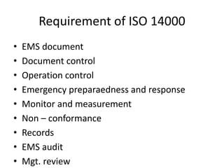 Requirement of ISO 14000
• EMS document
• Document control
• Operation control
• Emergency preparaedness and response
• Monitor and measurement
• Non – conformance
• Records
• EMS audit
• Mgt. review
 