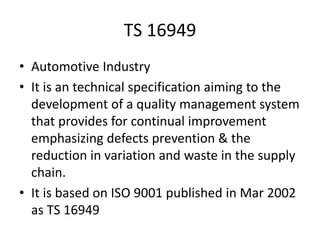 TS 16949
• Automotive Industry
• It is an technical specification aiming to the
development of a quality management system
that provides for continual improvement
emphasizing defects prevention & the
reduction in variation and waste in the supply
chain.
• It is based on ISO 9001 published in Mar 2002
as TS 16949
 