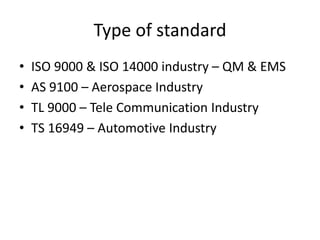 Type of standard
• ISO 9000 & ISO 14000 industry – QM & EMS
• AS 9100 – Aerospace Industry
• TL 9000 – Tele Communication Industry
• TS 16949 – Automotive Industry
 