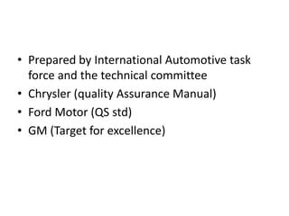 • Prepared by International Automotive task
force and the technical committee
• Chrysler (quality Assurance Manual)
• Ford Motor (QS std)
• GM (Target for excellence)
 