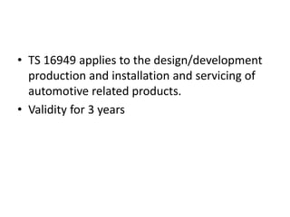 • TS 16949 applies to the design/development
production and installation and servicing of
automotive related products.
• Validity for 3 years
 