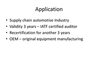 Application
• Supply chain automotive Industry
• Validity 3 years – IATF certified auditor
• Recertification for another 3 years
• OEM – original equipment manufacturing
 