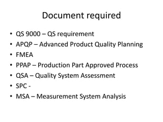 Document required
• QS 9000 – QS requirement
• APQP – Advanced Product Quality Planning
• FMEA
• PPAP – Production Part Approved Process
• QSA – Quality System Assessment
• SPC -
• MSA – Measurement System Analysis
 