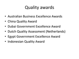Quality awards
• Australian Business Excellence Awards
• China Quality Award
• Dubai Government Excellence Award
• Dutch Quality Assessment (Netherlands)
• Egypt Government Excellence Award
• Indonesian Quality Award
 