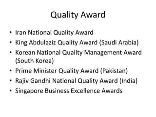 Quality Award
• Iran National Quality Award
• King Abdulaziz Quality Award (Saudi Arabia)
• Korean National Quality Management Award
(South Korea)
• Prime Minister Quality Award (Pakistan)
• Rajiv Gandhi National Quality Award (India)
• Singapore Business Excellence Awards
 