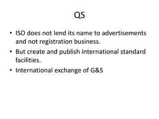 QS
• ISO does not lend its name to advertisements
and not registration business.
• But create and publish international standard
facilities.
• International exchange of G&S
 