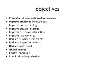 objectives
• Consistent dissemination of information
• Improve employee involvement
• Improve house keeping
• Improve decision making
• Improve customer satisfaction
• Improve safe working
• Reduce customer complaints
• Reduced inspection efforts
• Reduce quality cost
• Global market
• Control operation
• Standardized organization
 