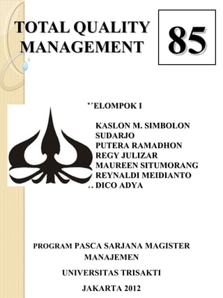 TOTAL QUALITY
 MANAGEMENT                         85
DOSEN: Prof. Ir. Syamsir Abduh, MM, Ph.D


                 KELOMPOK I

                1. KASLON M. SIMBOLON
                2. SUDARJO
                3. PUTERA RAMADHON
                4. REGY JULIZAR
                5. MAUREEN SITUMORANG
                6. REYNALDI MEIDIANTO
                7. DICO ADYA




   PROGRAM PASCA SARJANA MAGISTER
                MANAJEMEN
          UNIVERSITAS TRISAKTI
               JAKARTA 2012
 