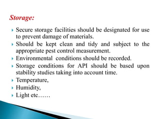  Secure storage facilities should be designated for use
to prevent damage of materials.
 Should be kept clean and tidy and subject to the
appropriate pest control measurement.
 Environmental conditions should be recorded.
 Storage conditions for API should be based upon
stability studies taking into account time.
 Temperature,
 Humidity,
 Light etc……
 