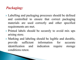  Labelling and packaging processes should be defined
and controlled to ensure that correct packaging
materials are used correctly and other specified
requirements are met.
 Printed labels should be securely to avoid mix ups
arising store.
 Marking and labeling should be legible and durable,
provide sufficient information for accurate
identification and indication require storage
conditions retest.
 