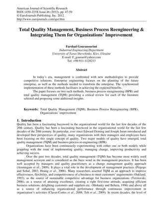 American Journal of Scientific Research
ISSN 1450-223X Issue 46 (2012), pp. 47-59
© EuroJournals Publishing, Inc. 2012
http://www.eurojournals.com/ajsr.htm


 Total Quality Management, Business Process Reengineering &
       Integrating Them for Organizations’ Improvement

                                       Farshad Gouranourimi
                                 Industrial Engineering Department
                            University of Taras Shevchinko, Kiev, Ukraine
                                   E-mail: F_gouran@yahoo.com
                                        Tel: +98-911-1128213

                                               Abstract

             In today’s era, management is confronted with new methodologies to provide
     competitive solutions. Enterprise engineering focuses on the planning of the future
     enterprise, as well as the methods needed to transform the enterprise. The synchronized
     implementation of these methods facilitates in achieving the expected benefits.
             The paper focuses on two such methods, business process reengineering (BPR) and
     total quality management (TQM) providing a critical review for each of the literature
     selected and proposing some additional insights.


     Keywords: Total Quality Management (TQM), Business Process Reengineering (BPR),
               Organizations’ improvement

1. Introduction
Quality has been a fascinating buzzword in the organizational world for the last few decades of the
20th century. Quality has been a fascinating buzzword in the organizational world for the last few
decades of the 20th century. In particular, ever since Edward Deming and Joseph Juran introduced and
developed their perspectives of quality, many organizations with their managers and employees have
been focusing on this single concept of quality. Two major models of quality have emerged, total
quality management (TQM) and business process re-engineering (BPR).
        Organizations have been continuously experimenting with either one or both models while
grappling with the issue of implementing quality, managing change, improving productivity and
achieving success.
        Over the past two decades, total quality management (TQM) has become most widely used
management acronym and is considered as the buzz word in the management practices. It has been
well accepted by managers and quality practitioners as a change management quality approach
(Arumugam et al., 2009). It plays a vital role in the development of management practices (Prajogo
and Sohal, 2003; Hoang et al., 2006). Many researchers asserted TQM as an approach to improve
effectiveness, flexibility, and competitiveness of a business to meet customers’ requirements (Oakland,
1993), as the source of sustainable competitive advantage for business organizations (Terziovski,
2006), as a source of attaining excellence, creating a right first-time attitude, acquiring efficient
business solutions, delighting customers and suppliers etc. (Mohanty and Behera, 1996) and above all
as a source of enhancing organizational performance through continuous improvement in
organization’s activities (Claver-Cortes et al., 2008; Teh et al., 2009). In recent decades, the level of
 
