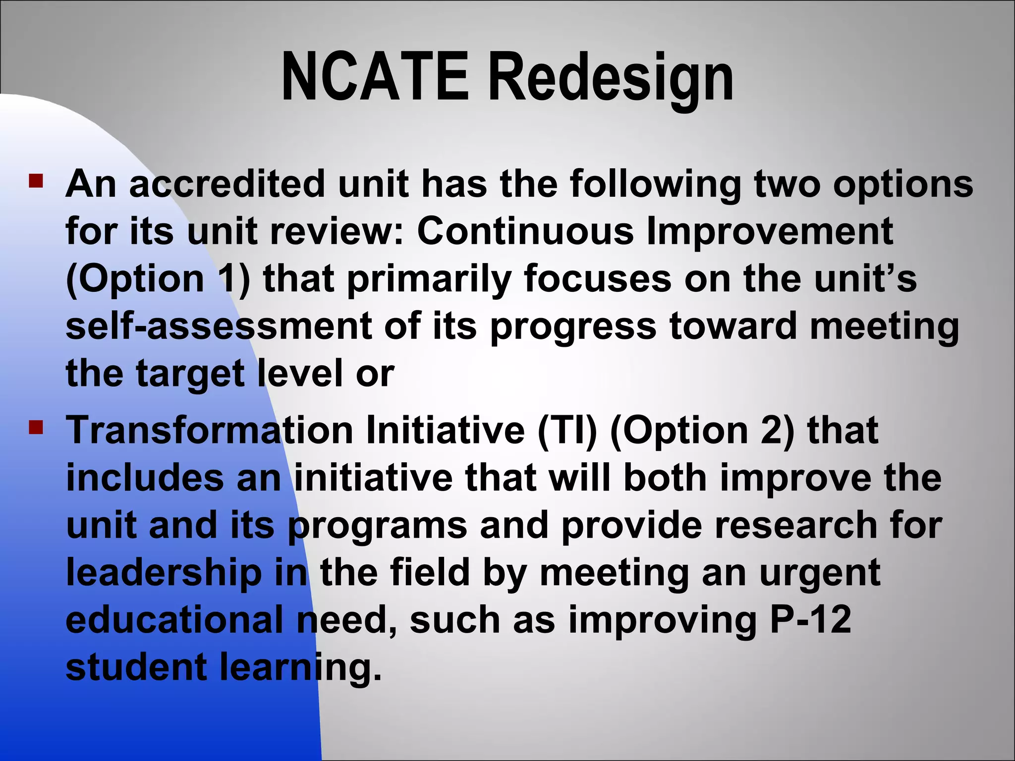 NCATE Redesign An accredited unit has the following two options for its unit review: Continuous Improvement (Option 1) that primarily focuses on the unit’s self-assessment of its progress toward meeting the target level or Transformation Initiative (TI) (Option 2) that includes an initiative that will both improve the unit and its programs and provide research for leadership in the field by meeting an urgent educational need, such as improving P-12 student learning. 