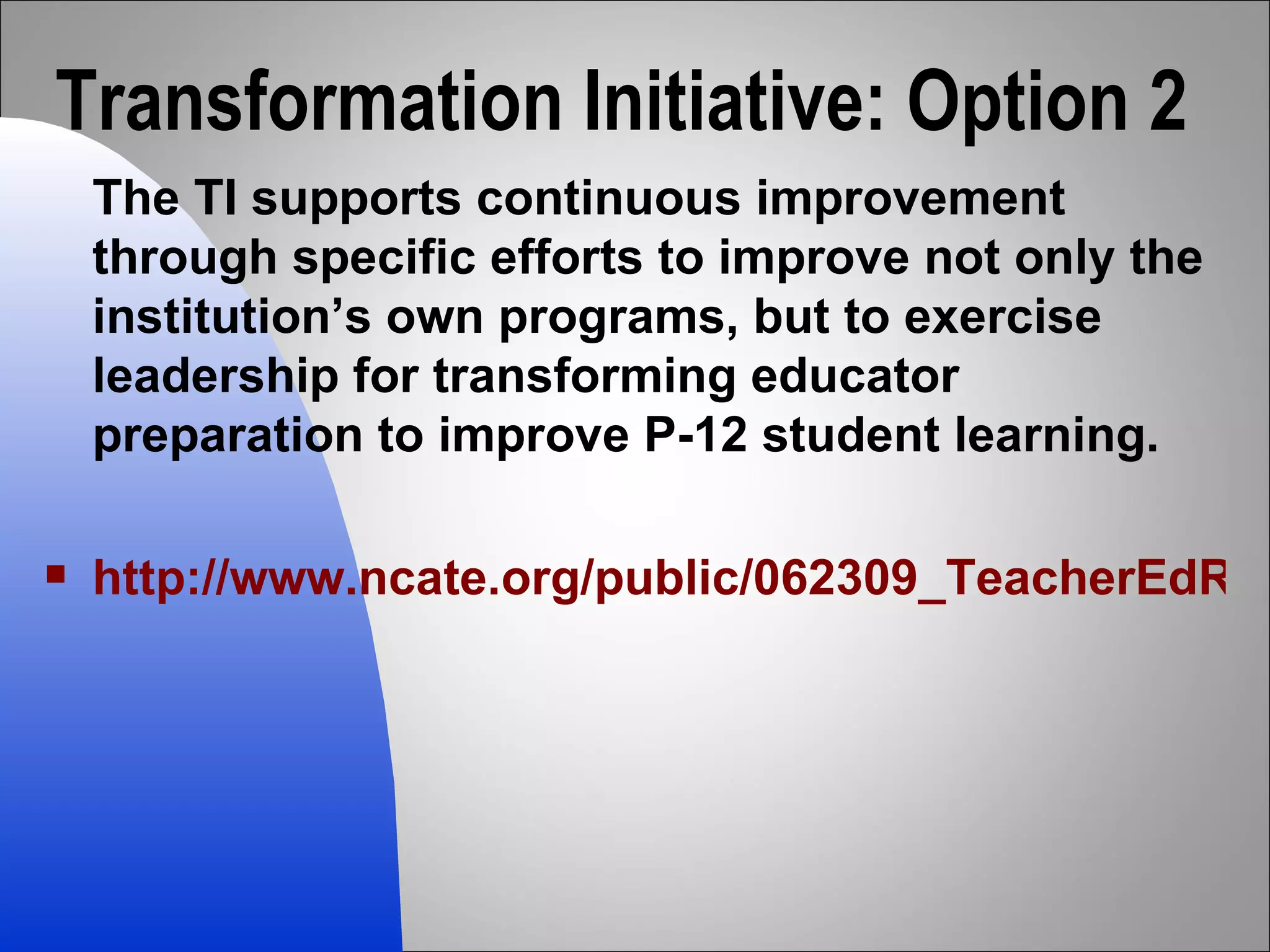 Transformation Initiative: Option 2 The TI supports continuous improvement through specific efforts to improve not only the institution’s own programs, but to exercise leadership for transforming educator preparation to improve P-12 student learning. http://www.ncate.org/public/062309_TeacherEdRequirements.asp 