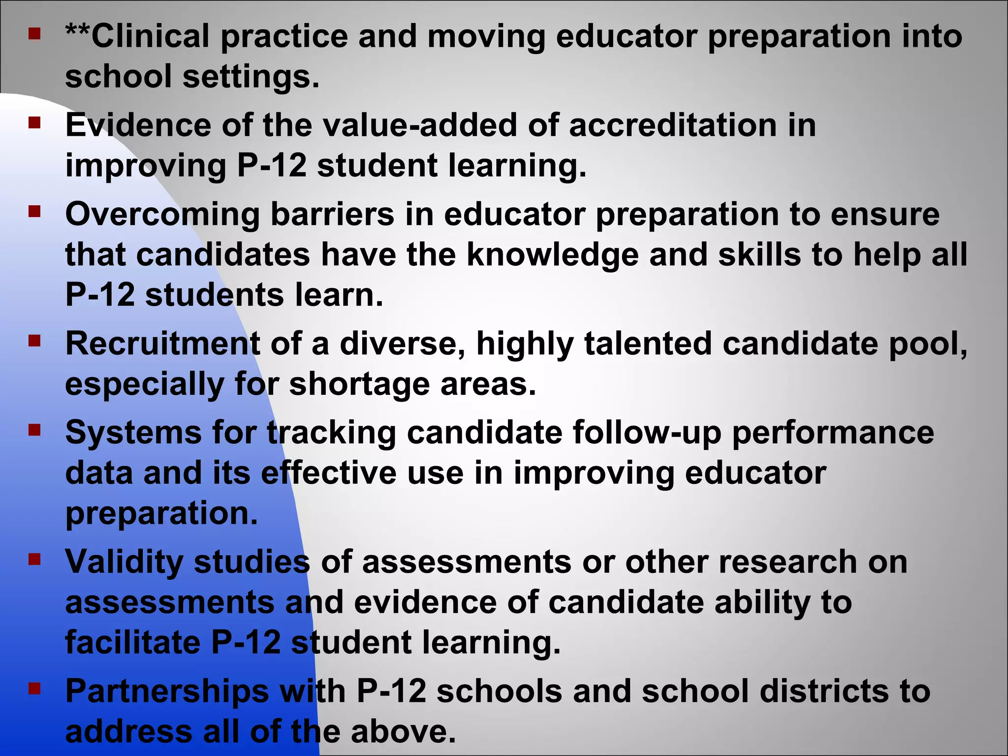 **Clinical practice and moving educator preparation into school settings.  Evidence of the value-added of accreditation in improving P-12 student learning.  Overcoming barriers in educator preparation to ensure that candidates have the knowledge and skills to help all P-12 students learn.  Recruitment of a diverse, highly talented candidate pool, especially for shortage areas.  Systems for tracking candidate follow-up performance data and its effective use in improving educator preparation. Validity studies of assessments or other research on assessments and evidence of candidate ability to facilitate P-12 student learning.  Partnerships with P-12 schools and school districts to address all of the above. 