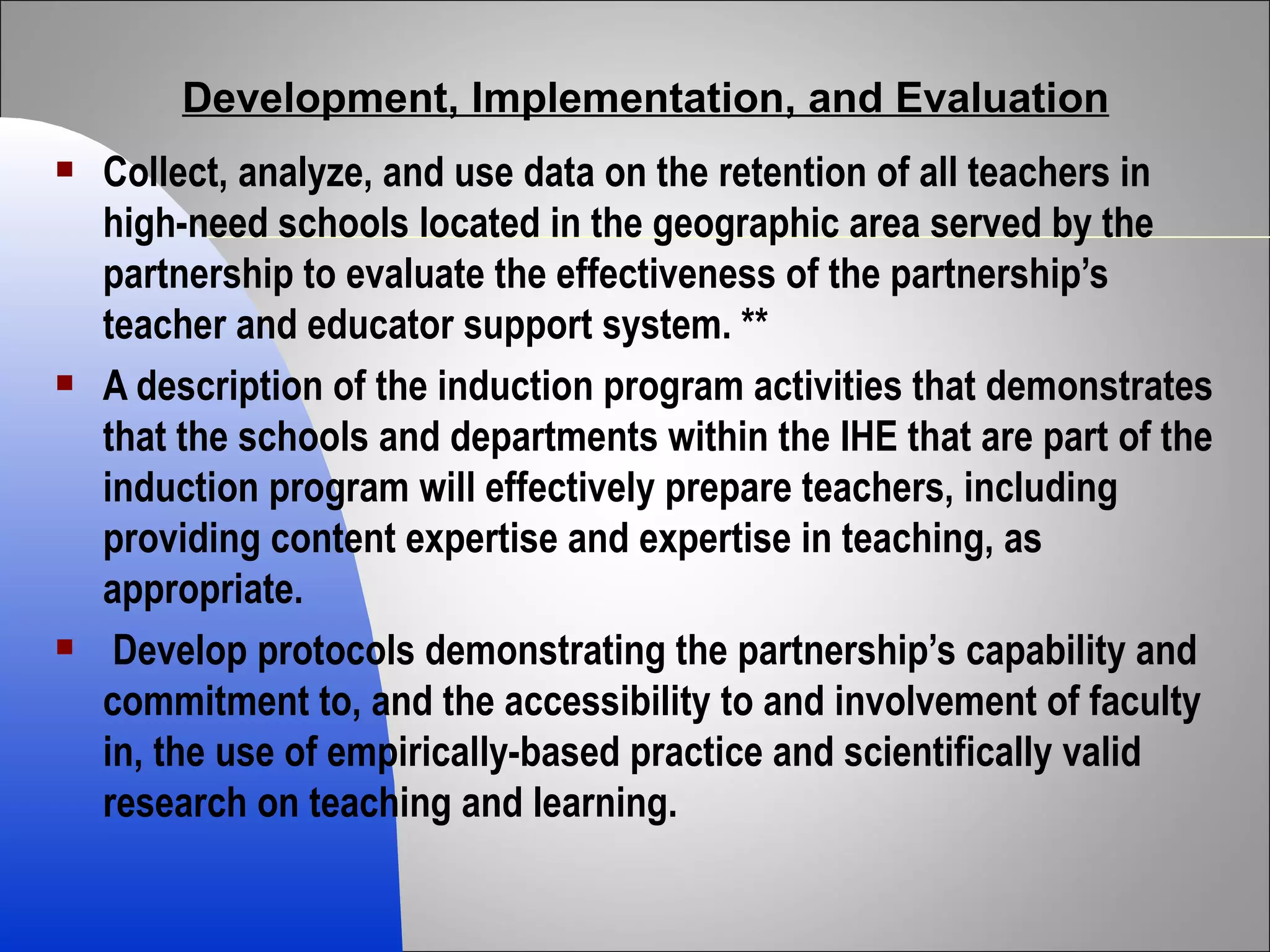 Development, Implementation, and Evaluation Collect, analyze, and use data on the retention of all teachers in high-need schools located in the geographic area served by the partnership to evaluate the effectiveness of the partnership’s teacher and educator support system. ** A description of the induction program activities that demonstrates that the schools and departments within the IHE that are part of the induction program will effectively prepare teachers, including providing content expertise and expertise in teaching, as appropriate. Develop protocols demonstrating the partnership’s capability and commitment to, and the accessibility to and involvement of faculty in, the use of empirically-based practice and scientifically valid research on teaching and learning. 