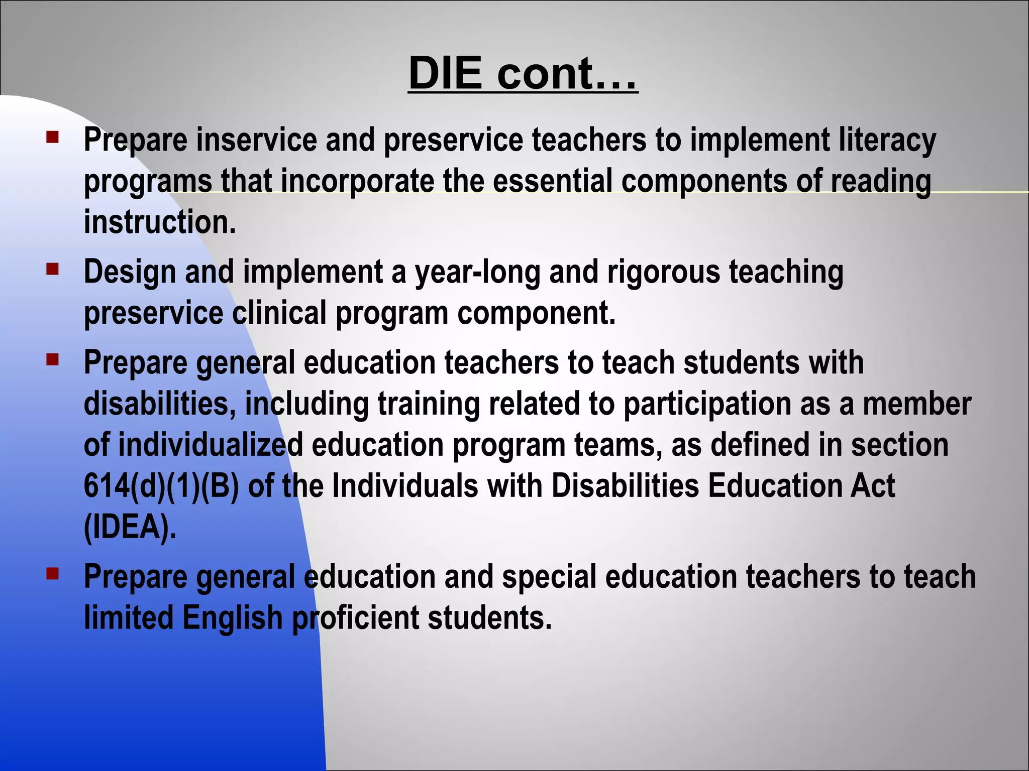 DIE cont… Prepare inservice and preservice teachers to implement literacy programs that incorporate the essential components of reading instruction. Design and implement a year-long and rigorous teaching preservice clinical program component. Prepare general education teachers to teach students with disabilities, including training related to participation as a member of individualized education program teams, as defined in section 614(d)(1)(B) of the Individuals with Disabilities Education Act (IDEA). Prepare general education and special education teachers to teach limited English proficient students. 