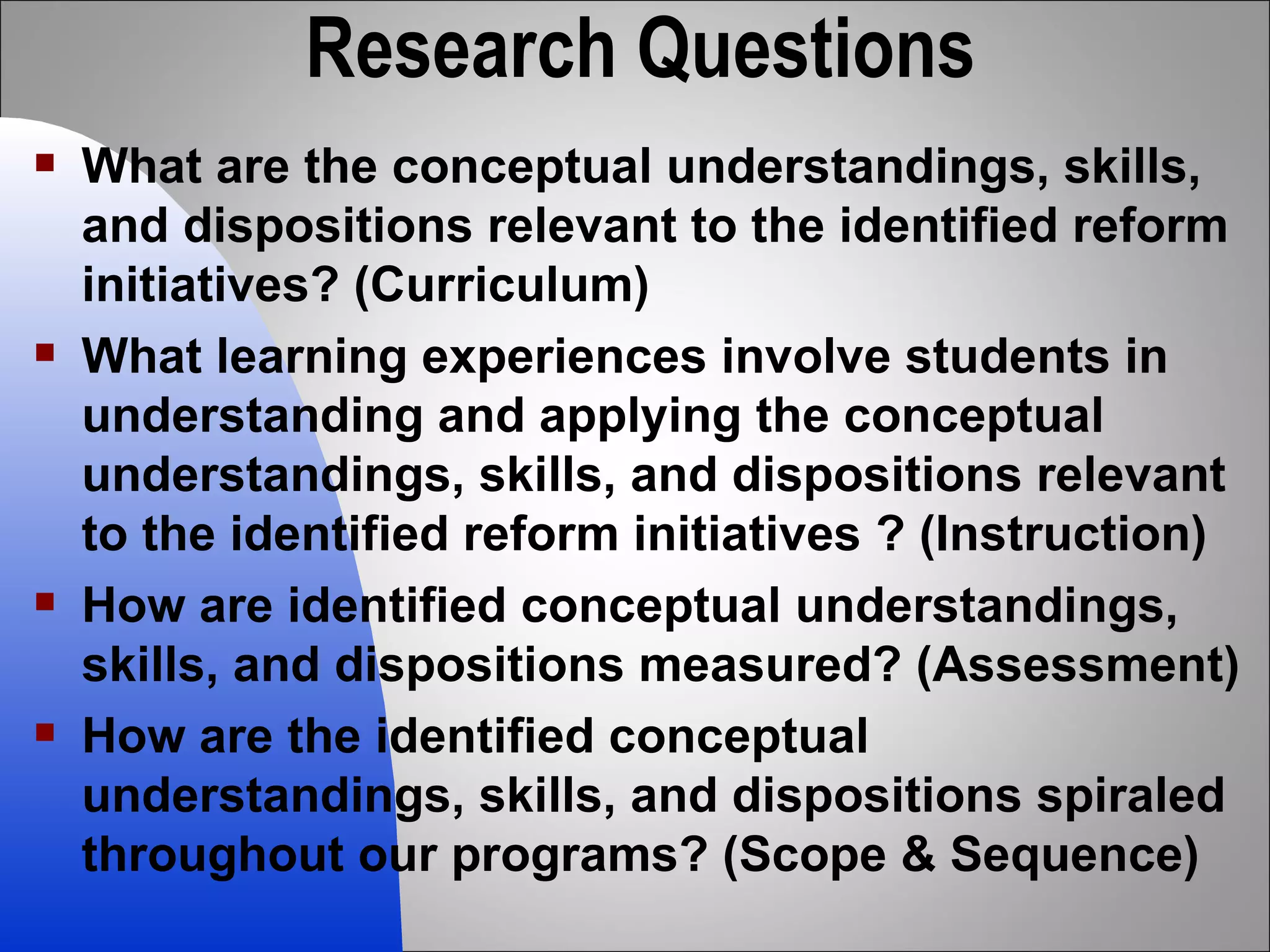 Research Questions What are the conceptual understandings, skills, and dispositions relevant to the identified reform initiatives? (Curriculum)  What learning experiences involve students in understanding and applying the conceptual understandings, skills, and dispositions relevant to the identified reform initiatives ? (Instruction) How are identified conceptual understandings, skills, and dispositions measured? (Assessment) How are the identified conceptual understandings, skills, and dispositions spiraled throughout our programs? (Scope & Sequence)  