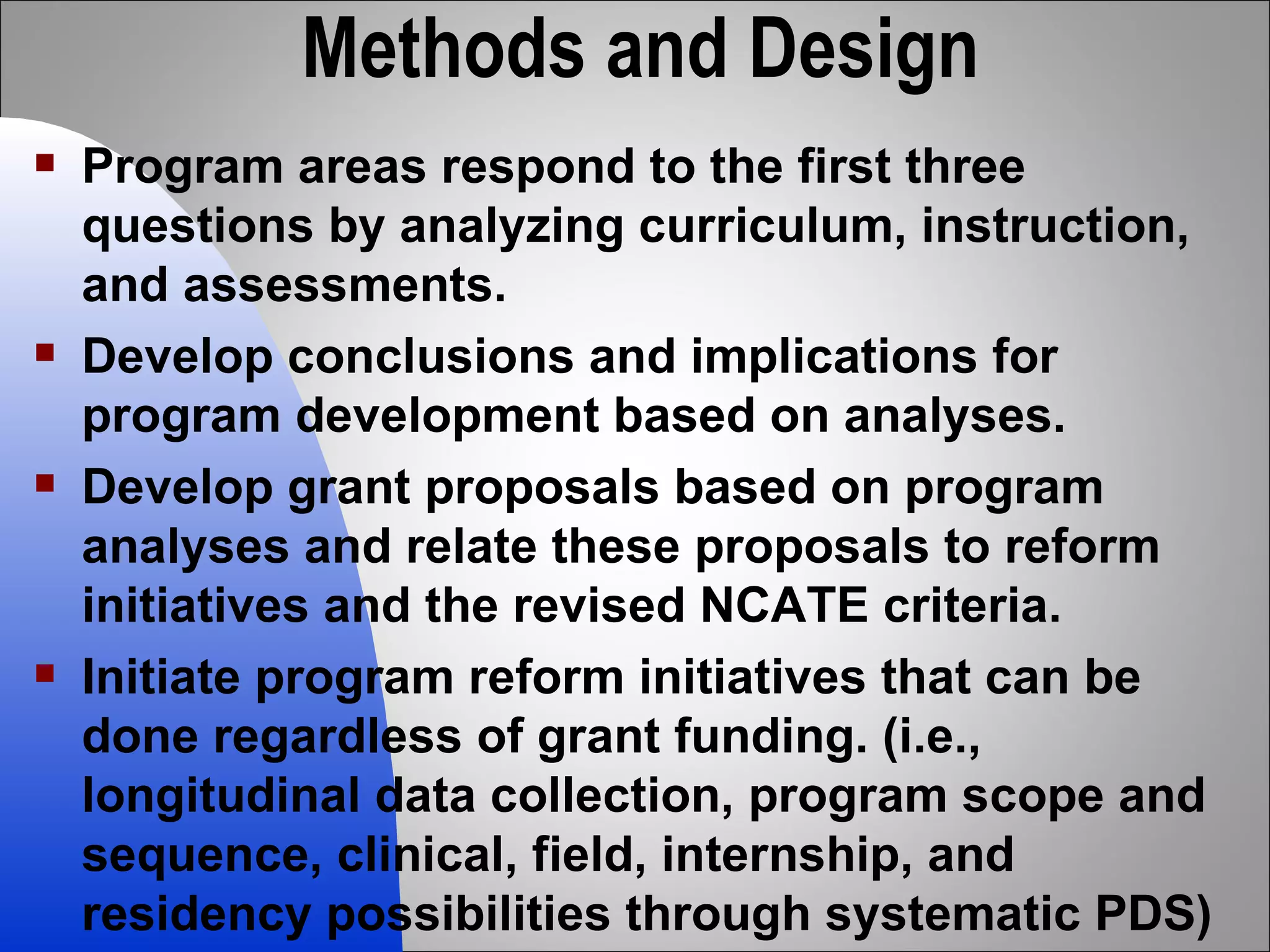 Methods and Design Program areas respond to the first three questions by analyzing curriculum, instruction, and assessments.  Develop conclusions and implications for program development based on analyses. Develop grant proposals based on program analyses and relate these proposals to reform initiatives and the revised NCATE criteria. Initiate program reform initiatives that can be done regardless of grant funding. (i.e., longitudinal data collection, program scope and sequence, clinical, field, internship, and residency possibilities through systematic PDS) 