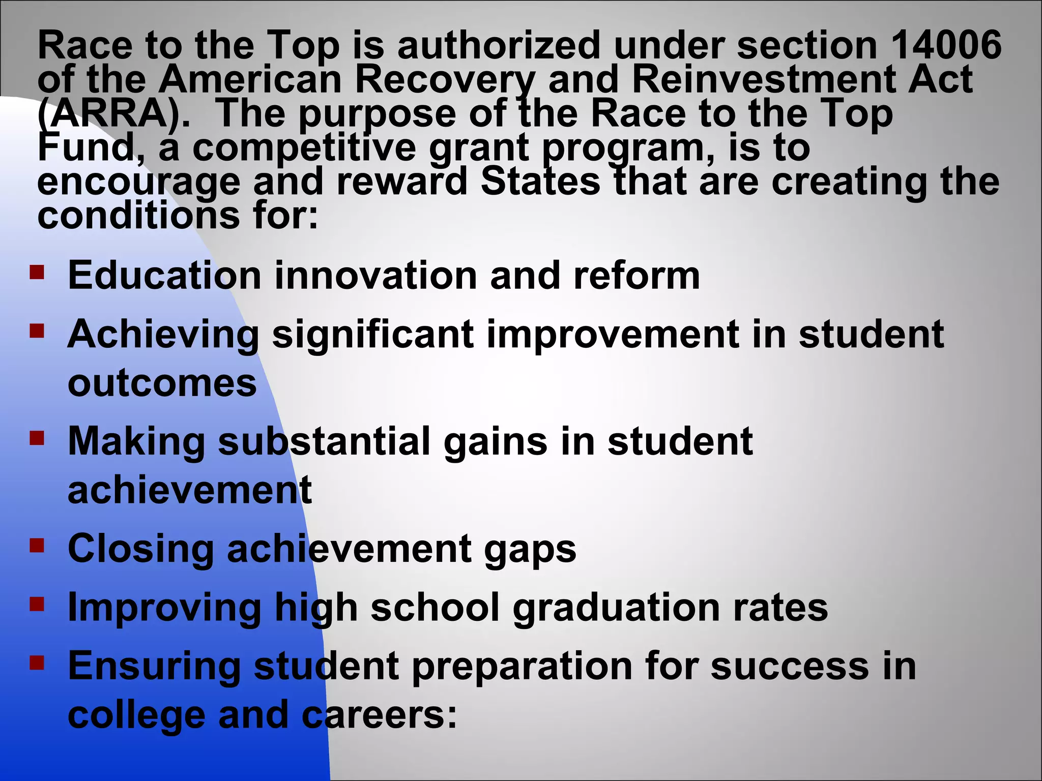 Race to the Top is authorized under section 14006 of the American Recovery and Reinvestment Act (ARRA).  The purpose of the Race to the Top Fund, a competitive grant program, is to encourage and reward States that are creating the conditions for: Education innovation and reform Achieving significant improvement in student outcomes  Making substantial gains in student achievement Closing achievement gaps Improving high school graduation rates Ensuring student preparation for success in college and careers: 