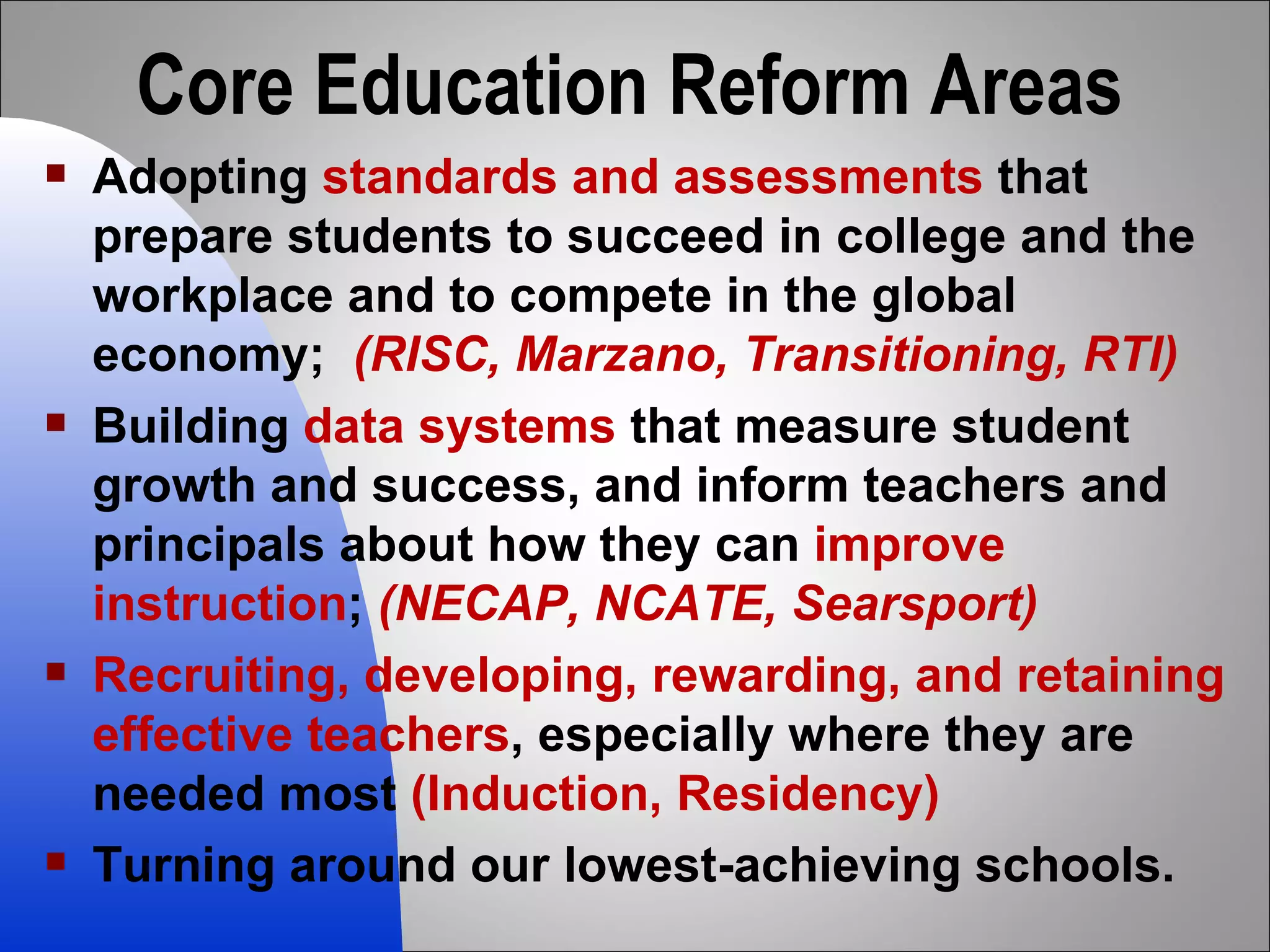 Core Education Reform Areas Adopting  standards and assessments  that prepare students to succeed in college and the workplace and to compete in the global economy;  (RISC, Marzano, Transitioning, RTI) Building  data systems  that measure student growth and success, and inform teachers and principals about how they can  improve instruction ;  (NECAP, NCATE, Searsport) Recruiting, developing, rewarding, and retaining effective teachers , especially where they are needed most  (Induction, Residency)  Turning around our lowest-achieving schools. 