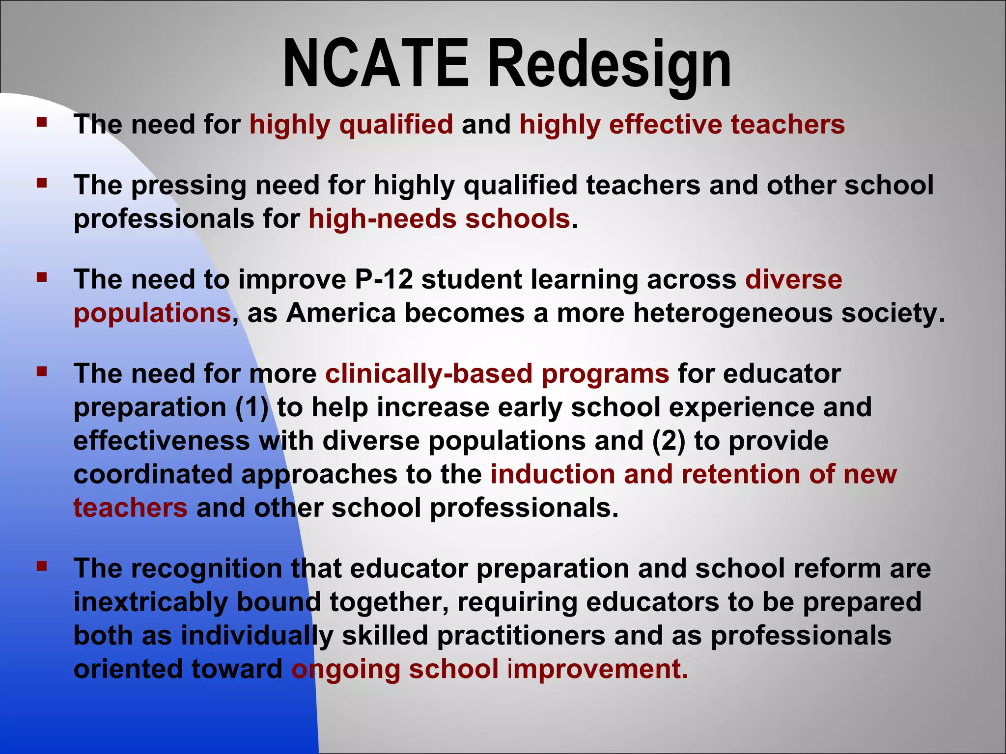 NCATE Redesign The need for  highly qualified  and  highly effective teachers The pressing need for highly qualified teachers and other school professionals for  high-needs schools .  The need to improve P-12 student learning across  diverse populations , as America becomes a more heterogeneous society.  The need for more  clinically-based programs  for educator preparation (1) to help increase early school experience and effectiveness with diverse populations and (2) to provide coordinated approaches to the  induction and retention of new teachers  and other school professionals.  The recognition that educator preparation and school reform are inextricably bound together, requiring educators to be prepared both as individually skilled practitioners and as professionals oriented toward  ongoing school  i mprovement. 