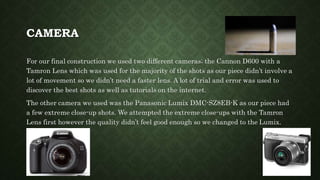 CAMERA
For our final construction we used two different cameras; the Cannon D600 with a
Tamron Lens which was used for the majority of the shots as our piece didn’t involve a
lot of movement so we didn’t need a faster lens. A lot of trial and error was used to
discover the best shots as well as tutorials on the internet.
The other camera we used was the Panasonic Lumix DMC-SZ8EB-K as our piece had
a few extreme close-up shots. We attempted the extreme close-ups with the Tamron
Lens first however the quality didn’t feel good enough so we changed to the Lumix.
 