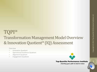 TQPI℠
TransformationManagementModel Overview
& InnovationQuotient℠(IQ)Assessment
Overview
• Innovation Quadrant
• Operational Excellence Quadrant
• Alignment Quadrant
• Engagement Quadrant
Copyright(C)2012Top-QuartilePerformanceInstitute,LLC
1
 