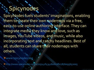 Spicynodes SpicyNodes fuels students’ imaginations, enabling them to create their own nodemaps via a free, easy-to-use online authoring interface. They can integrate media they know and love, such as images, YouTube videos, and music, while also incorporating text and catchy headlines. Best of all, students can share their nodemaps with others. www.spicynodes.org http ://www.spicynodes.org/a/705142f43418adcafbc787be95652ee5 