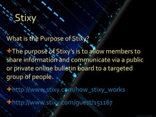 Stixy What is the Purpose of Stixy? The purpose of Stixy’s is to allow members to share information and communicate via a public or private online bulletin board to a targeted group of people. http ://www.stixy.com/ how_stixy_works http://www.stixy.com/guest/ 151167 