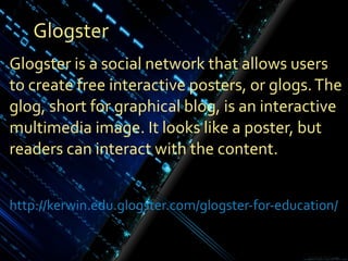 Glogster Glogster is a social network that allows users to create free interactive posters, or glogs. The glog, short for graphical blog, is an interactive multimedia image. It looks like a poster, but readers can interact with the content. http://kerwin.edu.glogster.com/glogster-for-education / 