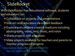 SlideRocket With SlideRocket free educational software, students and educators can: Collaborate on projects and presentations  Interact with educators via instant feedback Explore and combine creative mediums including photography, video, text, music, and voice Share projects with educators Make projects available for teachers and parents to monitor progress on projects http ://portal.sliderocket.com/AZPEQ/EDTC- 6340.65_Isabel Cabrera_SlideRocket-( 2 )  
