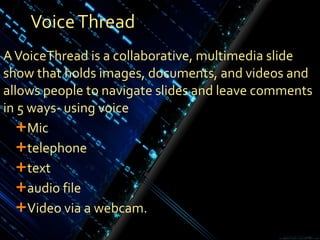 Voice Thread A VoiceThread is a collaborative, multimedia slide show that holds images, documents, and videos and allows people to navigate slides and leave comments in 5 ways- using voice  Mic telephone  text audio file Video via a webcam. 