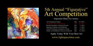 5thAnnual“Figurative”
ArtCompetition
ArtCompetitionOpens May 10,2015
DeadlineforReceivingEntries June 26,2015
ResultsEmailedtoArtists&Posted July 1,2015
OpeningofOnlineArtExhibition July 1,2015
AwardCertificatesEmailedtoArtists July 8,2015
OnlineArtExhibitionCloses&Archived July 31,2015
www.lightspacetime.com
ApplyTodayWithYourBestArt
 