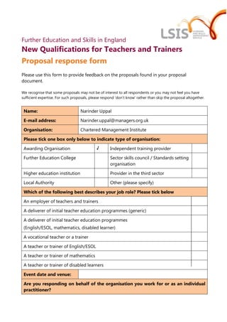 Further Education and Skills in England
New Qualifications for Teachers and Trainers
Proposal response form
Please use this form to provide feedback on the proposals found in your proposal
document.

We recognise that some proposals may not be of interest to all respondents or you may not feel you have
sufficient expertise. For such proposals, please respond 'don’t know' rather than skip the proposal altogether.


 Name:                             Narinder Uppal

 E-mail address:                   Narinder.uppal@managers.org.uk

 Organisation:                     Chartered Management Institute

 Please tick one box only below to indicate type of organisation:

 Awarding Organisation                       √       Independent training provider

 Further Education College                           Sector skills council / Standards setting
                                                     organisation

 Higher education institution                        Provider in the third sector

 Local Authority                                     Other (please specify)

 Which of the following best describes your job role? Please tick below

 An employer of teachers and trainers

 A deliverer of initial teacher education programmes (generic)

 A deliverer of initial teacher education programmes
 (English/ESOL, mathematics, disabled learner)

 A vocational teacher or a trainer

 A teacher or trainer of English/ESOL

 A teacher or trainer of mathematics

 A teacher or trainer of disabled learners

 Event date and venue:

 Are you responding on behalf of the organisation you work for or as an individual
 practitioner?
 